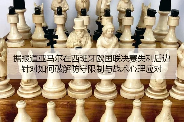 据报道亚马尔在西班牙欧国联决赛失利后遭针对如何破解防守限制与战术心理应对